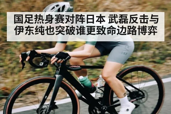 国足热身赛对阵日本 武磊反击与伊东纯也突破谁更致命边路博弈